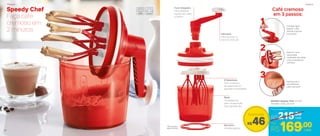 Speedy Chef
Faça café
cremoso em
2 minutos
Funil Integrado
Para despejar
líquido sem abrir
a tampa
6 Batedores
Para a mistura
de pequenas ou
grandes quantidades
Base
Transparente
para visualização
dos ingredientes
Borracha
Antiderrapante
Manivela
Para facilitar na
hora de misturar
803529 | Speedy Chef 1,2 Litro*
14,4 diâm. X 26,2 alt. (cm)
Coloque água
quente*, café
solúvel e açúcar
no produto
Bata em uma
velocidade
moderada, até obter
uma consistência
cremosa
Está pronto o
seu delicioso
café cremoso!
Café cremoso
em 3 passos:
R$215,00
Preço Sugerido
*Não coloque
água fervente
1
2
3
R$46
Economize
R$169,00Por
cada
cada
PrepararPreparar
28
 