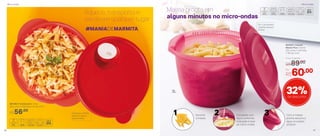 891380 | Cristalwave 1 Litro
22,6 comp. X 20,6 larg. X 6,1 alt. (cm)
Evita que o centro
fique frio após o
aquecimento
R$56,00
#MANIADEMARMITA
Aquece, transporta e
serve em qualquer lugar
803007 | Instant
Massa Plus 3 Litros
23,5 comp. X 22,2 larg.
X 16,4 alt. (cm)
Por
R$60,00
Preço Sugerido
R$89,00
32%de desconto
Massa pronta em
alguns minutos no micro-ondas
Em 1 só produto:
cozinhe, escorra
e sirva
Complete com
água conforme
indicação e leve
ao micro-ondas
2 Com a massa
pronta, escorra a
água no próprio
produto
31 Escolha
a massa
3L
47
Micro-ondasMicro-ondas
46
 