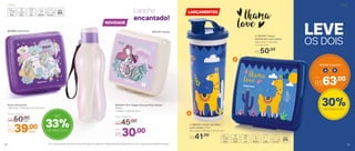 A B+
803782 | Conjunto
Por
R$63,00
Por
R$30,00
803293 | Eco Tupper Garrafa Plus Sereia*
500ml
7,4 diâm. X 22,5 alt. (cm)
Preço Sugerido
R$45,00
803310 | Sereia802968 | Unicórnio
33%de desconto
Até
*Eco Tupper Garrafa não vai ao freezer. Não deve ser usada com bebidas quentes, gaseificadas ou com máquinas para gaseificar bebidas
OS DOIS
LEVE
Lanche
encantado!
51
B| 803707 | Porta
Sanduíche Love Lhama
13,9 comp. X 13.3 larg.
X 5,1 alt. (cm)
R$50,00
A| 803747 | Copo com Bico
Love Lhama 470ml
8,2 comp. X 7,8 larg. X 20 alt. (cm)
R$41,00
30%de desconto
Porta Sanduíche
13,9 comp. X 13.3 larg. X 5,1 alt. (cm)
Preço Sugerido
R$50,00cada
Por
R$39,00cada
NOVIDADE
LANÇAMENTOS
A
B
InfantilInfantil
50
 