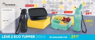 LEVE 2 ECO TUPPER 310ml
Basic Line com Divisórias 550ml
2 | 803702 | Preto
3 | 803703 | Mint
16,7 comp. X 15,6 larg. X 4,8 alt. (cm)
Eco Tupper Garrafa Plus 310ml
1 | 803621 | Preto
4 | 803716 | Mint
6,4 diâm. X 17,6 alt. (cm)
OS FAVORITOS
PARA TRANSPORTAR
ECO TUPPER PLUS:
Leve sua água
para onde preferir
Com cordinha
para carregar
Não vaza,
mesmo deitada
BASIC LINE:
Leve seus lanches
para todos os lugares
3 compartimentos
para cada alimento
Preserva o sabor
e a crocância
dos alimentos
Até
34%de desconto
Preço Sugerido
R$32,00cada
Por
R$24,00cada
Preço Sugerido
R$38,00cada
Por
R$26,00cada
21,00Por
apenas
R$ cada
NOVAS CORES
NOVAS CORES
1
2
3
4
DE QUALQUER COR4 5
 