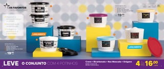 Potinho PB 140ml
8,3 diâm. X 5,3 alt. (cm)
1 | 801874 | Noz Moscada
2 | 801875 | Orégano
3 | 803709 | Bicarbonato de Sódio
4 | 802714 | Cravo
R$19,00
cada
Potinho Bistrô 140ml
8,3 diâm. X 5,3 alt. (cm)
5 | 803795 | Cravo
6 | 801381 | Noz Moscada
7 | 803708 | Bicarbonato de Sódio
8 | 801379 | Orégano
R$19,00
cada
LEVE Cravo + Bicarbonato + Noz Moscada + Orégano
Organizam e
aproveitam espaço
no armário
Decoração ajuda
na identiﬁcação
Protegem os
alimentos do ar
e da umidade
OS FAVORITOS
PARA ARMAZENAR
LANÇAMENTO
LANÇAMENTO
1
5
6
7
8
2
3
4
803791 | Conjunto PB
803796 | Conjunto Bistrô
76
16,00Por
apenas
R$4 cada
O CONJUNTO COM 4 POTINHOS
 