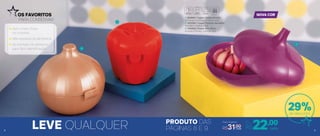 1 | 802684 | Tupper Cebola Bronze
12,7 comp. X 12,3 larg. X 12,4 alt. (cm)
2 | 802589 | Tupper Pimenta Vermelho
10,4 diâm. X 10,8 alt. (cm)
3 | 803625 | Tupper Alho Roxo
14 comp. X 14 larg. X 10,4 alt. (cm)
Preço Sugerido
R$31,00
1
2
3
29%de desconto
LEVE QUALQUER PRODUTO DAS
PÁGINAS 8 E 9
OS FAVORITOS
PARA CONSERVAR
NOVA COR
98
22,00Por
apenas
R$ cada
Sem cheiro forte
na cozinha!
Não resseca os alimentos
No formato do alimento
para fácil identiﬁcação
cada
 