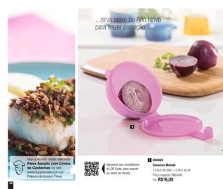 10
...sirva peixe no Ano Novo
para trazer proteção...
Veja a receita deste delicioso
Peixe Assado com Crosta
de Castanhas no site:
www.tupperware.com.br
Palavra de busca: Peixe
1
800469
Conserva Metade
14,6cm de diâm. x 5,8cm de alt.
Preço sugerido: R$23,50
Por: R$16,00
1
Aproxime seu smartphone
do QR Code, para assistir
ao vídeo da receita
 