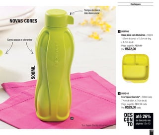 13
Destaques
801168
Basic Line com Divisórias - 550ml
15,5cm de comp. x 15,5cm de larg.
x 4,7cm de alt.
Preço sugerido: R$29,80
Por: R$22,00
1
2
NOVAS CORES
500ML
801248
Eco Tupper Garrafa* - 500ml cada
7,4cm de diâm. x 21cm de alt.
Preço sugerido: R$37,30 cada
Por: R$29,00 cada
2
*Eco Tupper Garrafa não vai ao freezer
até 26%
de desconto nas
páginas 12 e 13
DES
CON
TO
Cores opacas e vibrantes
Tampa de rosca,
não deixa vazar
 