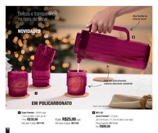 16
Beleza e transparência
na hora de servir
1
2
Copo Premier - 300ml cada
7,5cm de diâm. x 9cm de alt.
1 Por: R$30,90
Cód. para 1 peça: 801146
1
4 por: R$25,00 cada
Cód. para 4 peças: 801152
EM POLICARBONATO
801142
Jarra Premier* - 2 Litros
28,7cm de alt. x 17,7cm de diâm. (com alça)
Preço sugerido: R$119,00
Por: R$99,00
2
Feito em policarbonato,
material altamente resistente
Alça facilita na
hora de servir
*Jarra não decorada
NOVIDADES
 