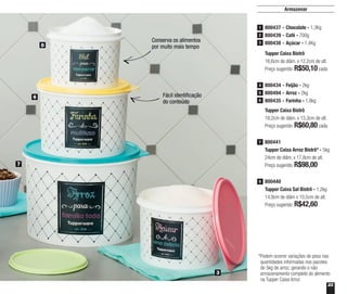 23
Armazenar
Conserva os alimentos
por muito mais tempo
Fácil identificação
do conteúdo
800440
Tupper Caixa Sal Bistrô - 1,2kg
14,9cm de diâm x 10,5cm de alt.
Preço sugerido: R$42,60
8
800441
Tupper Caixa Arroz Bistrô* - 5kg
24cm de diâm. x 17,8cm de alt.
Preço sugerido: R$98,00
7
7
3
6
8
*Podem ocorrer variações de peso nas
quantidades informadas nos pacotes
de 5kg de arroz, gerando o não
armazenamento completo do alimento
na Tupper Caixa Arroz
Tupper Caixa Bistrô
16,6cm de diâm. x 12,2cm de alt.
Preço sugerido: R$50,10cada
800437 - Chocolate - 1,3Kg
800439 - Café - 700g
800438 - Açúcar - 1,4Kg
1
2
3
Tupper Caixa Bistrô
18,2cm de diâm. x 13,3cm de alt.
Preço sugerido: R$60,80cada
800434 - Feijão - 2kg
800494 - Arroz - 2kg
800435 - Farinha - 1,8kg
4
5
6
 