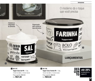 25
Armazenar
801196
Tupper Caixa Farinha PB - 1,8kg
18,2cm de diâm. x 13,3cm de alt.
Preço sugerido: R$60,80
Por: R$43,50
4801197
Tupper Caixa Sal PB - 1,2kg
14,9cm de diâm. x 10,5cm de alt.
Preço sugerido: R$42,60
Por: R$31,00
3
3
4
LANÇAMENTOS
até 28%
de desconto na
página 25
DES
CON
TO
Organização
para conservar
seus alimentos
Conserva a
integridade
do alimento
O moderno dá o toque
que você precisa
 