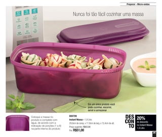 29
Preparar - Micro-ondas
Nunca foi tão fácil cozinhar uma massa
800799
Instant Massa - 1,9 Litro
29,9cm de comp. x 11,8cm de larg. x 15,4cm de alt.
Preço sugerido: R$63,90
Por: R$51,00
20%
de desconto
no Instant Massa
1,9 Litro
DES
CON
TO
Coloque a massa no
produto e complete com
água, de acordo com a
indicação de porções (1 a 6)
na parte interna do produto
Em um único produto você
pode cozinhar, escorrer,
servir e armazenar
 