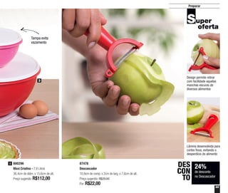 33
Preparar
800296
Maxi Criativa - 7,8 Litros
36,4cm de diâm. x 15,6cm de alt.
Preço sugerido: R$112,00
3
3
87478
Descascador
10,9cm de comp. x 2cm de larg. x 7,6cm de alt.
Preço sugerido: R$29,00
Por: R$22,00
24%
de desconto
no Descascador
DES
CON
TO
Design permite retirar
com facilidade aquelas
manchas escuras de
diversos alimentos
Lâmina desenvolvida para
cortes finos, evitando o
desperdício do alimento
Tampa evita
vazamento
 