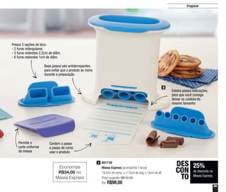 39
Preparar
801138
Massa Express (acompanha 3 bicos)
19,2cm de comp. x 11,5cm de larg. x 18cm de alt.
Preço sugerido: R$132,00
Por: R$98,00
2
2
25%
de desconto no
Massa Express
DES
CON
TO
Possui 3 opções de bico:
- 2 furos retangulares
- 3 furos redondos 2,2cm de diâm.
- 6 furos redondos 1cm de diâm.
Esteira possui indicações,
para que você consiga
deixar os cookies do
mesmo tamanho
Contém o passo
a passo de como
usar o produto
Base possui pés antiderrapantes,
para evitar que o produto se mova
durante a preparação
Permite o
corte uniforme
da massa
Economize
R$34,00 no
Massa Express
 