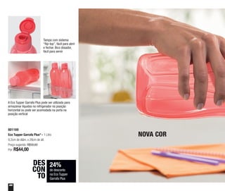 44
24%
de desconto
na Eco Tupper
Garrafa Plus
DES
CON
TO
801169
Eco Tupper Garrafa Plus* - 1 Litro
9,2cm de diâm. x 28cm de alt.
Preço sugerido: R$58,60
Por: R$44,00
NOVA COR
Tampa com sistema
“flip-top”, fácil para abrir
e fechar. Bico dosador,
fácil para servir
A Eco Tupper Garrafa Plus pode ser utilizada para
armazenar líquidos no refrigerador na posição
horizontal ou pode ser acomodada na porta na
posição vertical
 
