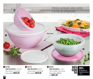 46
2
3
1
Oferece proteção extra contra
o ar frio do refrigerador
Base opaca
Base
levemente
translúcida
801178
Tigela Maravilhosa - 500ml
13,5cm de diâm. x 7,8cm de alt.
Preço sugerido: R$30,90
2 800464
Tigela Maravilhosa - 1 Litro
18,7cm de diâm. x 9,2cm de alt.
Preço sugerido: R$43,70
Por: R$31,00
3801208
Tigela Maravilhosa - 2,6 Litros
22cm de diâm. x 11cm de alt.
Preço sugerido: R$55,40
1
29%
de desconto na
Tigela Maravilhosa
1 Litro
DES
CON
TO
 