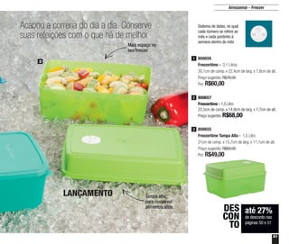 51
Armazenar - Freezer
Acabou a correria do dia a dia. Conserve
suas refeições com o que há de melhor
até 27%
de desconto nas
páginas 50 e 51
DES
CON
TO
800656
Freezertime - 3,1 Litros
30,1cm de comp. x 22,4cm de larg. x 7,8cm de alt.
Preço sugerido: R$78,00
Por: R$60,00
1
800657
Freezertime - 1,5 Litro
22,5cm de comp. x 14,8cm de larg. x 7,7cm de alt.
Preço sugerido: R$68,00
2
800655
Freezertime Tampa Alta - 1,5 Litro
21cm de comp. x 15,7cm de larg. x 11,1cm de alt.
Preço sugerido: R$68,00
Por: R$49,00
3
3
Sistema de datas, no qual
cada número se refere ao
mês e cada pontinho à
semana dentro do mês
Mais espaço no
seu freezer
Tampa alta,
para conservar
alimentos altos
LANÇAMENTO
 