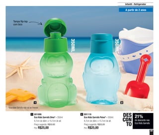 55
Infantil - Refrigerador
350ML
350ML
Tampa flip-top
com bico
A partir de 2 anos
1 2
*Eco Kids Garrafa não vai ao freezer
801006
Eco Kids Garrafa Dino* - 350ml
8,7cm de diâm. x 15,7cm de alt.
Preço sugerido: R$32,00
Por: R$25,00
1 891116
Eco Kids Garrafa Peixe* - 350ml
8,7cm de diâm. x 15,7cm de alt.
Preço sugerido: R$32,00
Por: R$25,00
2
21%
de desconto nas
Eco Kids Garrafa
DES
CON
TO
 