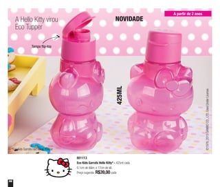 56
A partir de 2 anos
A Hello Kitty virou
Eco Tupper
NOVIDADE
Tampa flip-top
801113
Eco Kids Garrafa Hello Kitty* - 425ml cada
9,1cm de diâm. x 17cm de alt.
Preço sugerido: R$39,00cada
425ML
©1976,2015SANRIOCO.,LTD.UsedUnderLicense.
*Eco Kids Garrafa não vai ao freezer
 