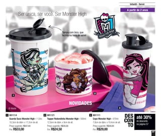 57
Infantil - Servir
2
3
1
Ser única, ser você. Ser Monster High
A partir de 2 anos
NOVIDADES
Tampa com bico, que
facilita na hora de servir
801114
Guarda Suco Monster High - 1 Litro
10,3cm de diâm. x 17,2cm de alt.
Preço sugerido: R$47,00
Por: R$33,00
1 801121
Tupper Redondinha Monster High - 500ml
12,9cm de diâm. x 9cm de alt.
Preço sugerido: R$35,00
Por: R$24,50
2 801111
Copo Monster High - 470ml
7,8cm de diâm. x 19,4cm de alt.
Preço sugerido: R$39,00
Por: R$29,00
3
® Mattel
até 30%
de desconto
na página 57
DES
CON
TO
 
