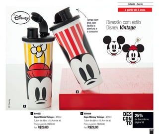 59
1
2
800806
Copo Mickey Vintage - 470ml
7,8cm de diâm. x 19,4cm de alt.
Preço sugerido: R$39,00
Por: R$29,00
2800807
Copo Minnie Vintage - 470ml
7,8cm de diâm. x 19,4cm de alt.
Preço sugerido: R$39,00
Por: R$29,00
1
Tampa com
bico, que
facilita a
abertura e
o consumo
Infantil - Servir
a partir de 2 anos
Diversão com estilo
Disney Vintage!
25%
de desconto na
página 59
DES
CON
TO
 