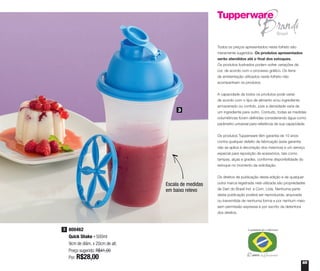 65
Todos os preços apresentados neste folheto são
meramente sugeridos. Os produtos apresentados
serão atendidos até o final dos estoques.
Os produtos ilustrados podem sofrer variações de
cor, de acordo com o processo gráfico. Os itens
de ambientação utilizados neste folheto não
acompanham os produtos.
A capacidade de todos os produtos pode variar
de acordo com o tipo de alimento e/ou ingrediente
armazenado ou contido, pois a densidade varia de
um ingrediente para outro. Contudo, todas as medidas
volumétricas foram definidas considerando água como
parâmetro universal para referência de sua capacidade.
Os produtos Tupperware têm garantia de 10 anos
contra qualquer defeito de fabricação (esta garantia
não se aplica à decoração dos mesmos) e um serviço
especial para reposição de acessórios, tais como
tampas, alças e grades, conforme disponibilidade do
estoque no momento da solicitação.
Os direitos de publicação desta edição e de qualquer
outra marca registrada nela utilizada são propriedades
de Dart do Brasil Ind. e Com. Ltda. Nenhuma parte
desta publicação poderá ser reproduzida, arquivada
ou transmitida de nenhuma forma e por nenhum meio
sem permissão expressa e por escrito da detentora
dos direitos.
800462
Quick Shake - 500ml
9cm de diâm. x 20cm de alt.
Preço sugerido: R$41,00
Por: R$28,00
3
3
Escala de medidas
em baixo relevo
 
