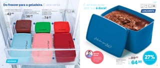 803704 | Espaçosa
Doce 3 Litros
3 comp. X 14,1 larg.
X 13 alt. (cm)
Por
R$64,90
Preço Sugerido
R$89,00
R$74,00
Caixa Ideal 1,4 Litro
23 comp. X 14 larg. X 6,9 alt. (cm)
4 | 803905 | Peixe
5 | 803705 | Frango
6 | 803819 | Carne
Jeitosinho 400ml
12,8 comp. X 11,2 larg. X 5,6 alt. (cm)
2 | 803849 | Cheiro Verde
3 | 803761 | Molho de Tomate
R$36,00
1 | 803191 | Jeitoso Feijão 800ml
12,8 comp. X 11,2 larg. X 9,2 alt. (cm)
R$42,00
NOVIDADE
27%de desconto
LANÇAMENTO
Do freezer para a geladeira. E vice-versa! É verdade, pode
abrir que é doce!
Podem ser
empilhadas,
otimizando
o espaço
do freezer
1
4
5
6
2 3
Dica do
Olivier
Utilize as sobras
do ovo de Páscoa
para incrementar
sua mousse
cada
cada
Freezer Freezer
20 21
 