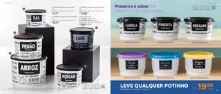 3 | 804058 | Tupper Caixa Arroz PB*
5Kg
24,9 comp. X 23,4 larg. X 17,5 alt. (cm)
R$
108,00
2 | 801085 | Tupper Caixa Feijão PB*
2Kg
20,1 comp. X 18,6 larg. X 13,3 alt. (cm)
R$
67,00
1 | 801197 | Tupper Caixa Sal PB*
1,3Kg
16,3 comp. X 15 larg. X 10,7 alt. (cm)
R$
47,00
Tupper Caixa PB*
4 | 803996 | Café 700g
5 | 803995 | Açúcar 1,4Kg
18,2 comp. X 16,7 larg. X 12,3 alt. (cm)
R$
56,00 cada
1
3
4
5
2
801875 | Orégano PB
801379 | Orégano Bistrô
801872 | Canela PB
801378 | Canela Bistrô
801876 | Pimenta PB
801377 | Pimenta Bistrô
Preserva o sabor dos
temperos por mais tempo
LEVE QUALQUER POTINHO Por
R$19,00cadaPB ou Bistrô 140ml | 8,3 diâm. X 5,3 alt. (cm)
*Podem ocorrer variações no tamanho dos grãos e densidade de cada tipo de alimento,
gerando o não armazenamento completo do alimento nas Tupper Caixas
ArmazenarArmazenar
32 33
 