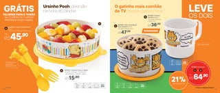 A
C
D
B 803472 | Talheres Pooh e Tigrão
15 comp. X 2,5 larg. X 1,5 alt. (cm)
Composto por: 1 colher e 1 garfo
R$15,90
Com decoração
do rosto do
Tigrão e do Pooh
TALHERES POOH E TIGRÃO
NA COMPRA DO TUPPER
PRATINHO POOH 500ML
GRÁTIS
R$45,90Por
A
803498 | Tupper Pratinho Pooh
500ml
17,8 comp. X 17,8 larg. X 4,6 alt. (cm)
Ursinho Pooh: diversão
na hora do lanche
OS DOIS
LEVEO gatinho mais comilão
da TV chegou para brincar
803950 | Conjunto
Por
R$64,90
C D+
21%de desconto
803862 | Caneca
Garfield 350ml
11,2 comp. X 9,2 larg.
X 9 alt. (cm)
R$36,00
R$47,00
803863 | Mini Instantânea
Slim Garfield 575ml
13,1 diâm. X 8,1 alt. (cm)
NOVIDADES
Vai ao micro-ondas
® Disney
54 55
 