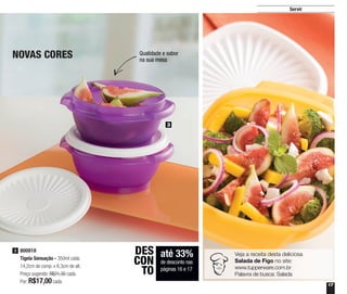 17
Servir
3
800818
Tigela Sensação - 350ml cada
14,2cm de comp. x 6,3cm de alt.
Preço sugerido: R$21,30 cada
Por: R$17,00cada
3
até 33%
de desconto nas
páginas 16 e 17
DES
CON
TO
NOVAS CORES Qualidade e sabor
na sua mesa
Veja a receita desta deliciosa
Salada de Figo no site:
www.tupperware.com.br
Palavra de busca: Salada
 