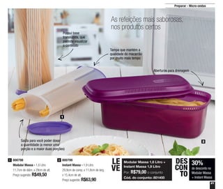 21
Preparar - Micro-ondas
30%
de desconto no
Modular Massa
+ Instant Massa
DES
CON
TO
800798
Modular Massa - 1,6 Litro
11,7cm de diâm. x 29cm de alt.
Preço sugerido: R$49,50
1 800799
Instant Massa - 1,9 Litro
29,9cm de comp. x 11,8cm de larg.
x 15,4cm de alt.
Preço sugerido: R$63,90
2
As refeições mais saborosas,
nos produtos certos
1
2
Possui base
translúcida, que
permite visualizar
o conteúdo
Saída para você poder dosar
a quantidade (a menor uma
porção e a maior duas porções)
Tampa que mantém a
qualidade do macarrão
por muito mais tempo
Aberturas para drenagem
Modular Massa 1,6 Litro +
Instant Massa 1,9 Litro
Por: R$79,00 o conjunto
Cód. do conjunto: 801400
LE
VE
 