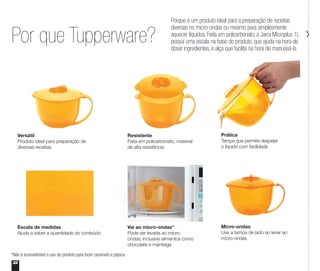 Por que Tupperware?
*Não é aconselhável o uso do produto para fazer caramelo e pipoca
22
Porque é um produto ideal para a preparação de receitas
diversas no micro-ondas ou mesmo para simplesmente
aquecer líquidos. Feita em policarbonato, a Jarra Microplus 1L
possui uma escala na base do produto, que ajuda na hora de
dosar ingredientes, e alça que facilita na hora de manuseá-la
Prática
Tampa que permite despejar
o líquido com facilidade
Resistente
Feita em policarbonato, material
de alta resistência
Versátil
Produto ideal para preparação de
diversas receitas
Micro-ondas
Use a tampa de lado ao levar ao
micro-ondas
Escala de medidas
Ajuda a saber a quantidade do conteúdo
Vai ao micro-ondas*
Pode ser levada ao micro-
ondas, inclusive alimentos como
chocolate e manteiga
 