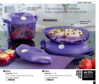 25
Preparar - Micro-ondas
800693
Cristal Pop - 1,1 Litro
29,3cm de comp. x 20,9cm de larg. x 8,5cm de alt.
Preço sugerido: R$80,00
Por: R$60,00
4800696
Cristal Pop - 1,9 Litro
21,2cm de comp. x 16,9cm de larg. x 13,8cm de alt.
Preço sugerido: R$90,00
Por: R$69,00
3
3
4
até 25%
de desconto nas
páginas 24 e 25
DES
CON
TO
A alta tecnologia da Tupperware
facilita o aquecimento no micro-ondas
Resistente a altas
temperaturas
Design ajuda a aquecer
todo o alimento
NOVIDADES
 