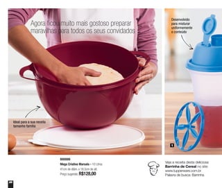 28
Agora ficou muito mais gostoso preparar
maravilhas para todos os seus convidados
Ideal para a sua receita
tamanho família
Desenvolvido
para misturar
uniformemente
o conteúdo
800886
Mega Criativa Marsala - 10 Litros
41cm de diâm. x 18,5cm de alt.
Preço sugerido: R$128,00
1
Veja a receita desta deliciosa
Barrinha de Cereal no site:
www.tupperware.com.br
Palavra de busca: Barrinha
 