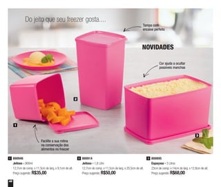 42
1
2
3
Facilite a sua rotina
na conservação dos
alimentos no freezer
Tampa com
encaixe perfeito
Cor ajuda a ocultar
possíveis manchas
NOVIDADES
800946
Jeitoso - 900ml
12,7cm de comp. x 11,5cm de larg. x 9,1cm de alt.
Preço sugerido: R$35,00
1 800914
Jeitosa - 1,8 Litro
12,7cm de comp. x 11,5cm de larg. x 20,5cm de alt.
Preço sugerido: R$50,00
2
Do jeito que seu freezer gosta....
800895
Espaçosa - 3 Litros
23cm de comp. x 14cm de larg. x 12,8cm de alt.
Preço sugerido: R$68,00
3
 
