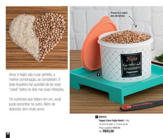 48
Preserva o sabor
dos alimentos
1
800434
Tupper Caixa Feijão Bistrô - 2kg
18,2cm de diâm. x 13,3cm de alt.
Preço sugerido: R$60,80
Por: R$43,00
1
Arroz e feijão são o par perfeito, a
melhor combinação, se completam. E
todo brasileiro faz questão de ter esse
“casal” todos os dias nas suas refeições.
Os nutrientes que faltam em um, você
pode encontrar no outro. Além de
delicioso, tem muito amor.
 