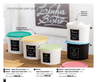 50
Uma linha para quem gosta do charme vintage
Tampa protege da
umidade do ambiente
Espaço de
sobra para
armazenar
800440
Tupper Caixa Sal Bistrô - 1kg
14,9cm de diâm. x 10,5cm de alt.
Preço sugerido: R$42,60
3
2
3
4
5
1
800494 - Tupper Caixa Arroz Bistrô - 2kg
800435 - Tupper Caixa Farinha Bistrô - 1,8kg
18,2cm de diâm. x 13,3cm de alt.
Preço sugerido: R$60,80cada
1
2
800438 - Tupper Caixa Açúcar Bistrô - 1,4kg
800439 - Tupper Caixa Café Bistrô - 700g
16,6cm de diâm. x 12,2cm de alt.
Preço sugerido: R$50,10cada
4
5
 