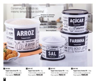 52
801084
Tupper Caixa Arroz PB - 5kg
24cm de diâm. x 17,8cm de alt.
Preço sugerido: R$98,00
1 801196
Tupper Caixa Farinha PB - 1,8kg
18,2cm de diâm. x 13,3cm de alt.
Preço sugerido: R$60,80
4801197
Tupper Caixa Sal PB - 1kg
14,9cm de diâm. x 10,5cm de alt.
Preço sugerido: R$42,60
2 801167
Tupper Caixa Açúcar PB - 1,4kg
16,6cm de diâm. x 12,2cm de alt.
Preço sugerido: R$50,10
3
1
Conservação e beleza ao
mesmo tempo na sua cozinha!
2
3
4
Armazena os alimentos
por muito mais tempo
Itens empilháveis
 