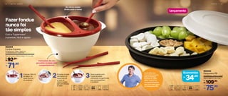 Fazer fondue
nunca foi
tão simples
2 2 | M I C R O - O N D A S S E R V I R | 2 3
Do micro-ondas
direto para a mesa
Instruções de uso
gravadas na base com
compartimentos
lançamento
Com a Tupperware®
é possível, fácil e rápido!
Colocar 350 ml
de água na
base branca
do produto
1 Encaixe a base
vermelha na
base branca
e leve ao
micro-ondas
por um minuto
e meio
2 Sirva quente com
frutas picadas
utilizando os garfinhos
que acompanham
o produto
3
802254
Fondue Express
Composto por: 1 Base, 1 base com
2 compartimentos e 4 garfinhos
19,3 cm (comp.) x 16,9 cm (larg.) x 11,3 cm (alt.)
92,90
R$
De:
71,90
R$
Por:
Você sabia que
é possível preparar
patê no Fondue
Express? E, além
disso, colocar os
acompanhamentos
que você mais gosta
na Petisqueira PB?
Economize
34,00R$
26,9 cm (diâm.) x 7,8 cm (alt.)
109,90
R$
De:
75,90
R$
Por:
804042
Petisqueira PB
Composto por: 1 Base e 1 tampa
 