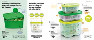 2
1
3
2 8 | F R E E Z E R G E L A D E I R A | 2 9
Brócolis, cenoura,
uva ou abacaxi
armazenados
do jeito certo
Alimento conservado
por mais tempo dentro
do freezer
Base elevada:
conserva o
alimento devido
ao fluxo de ar
Válvula controla
a entrada de ar
de acordo com
cada alimento
Ideal para
armazenamento
no freezer
Sem surpresa,
você sabe
o que tem
dentro
Semiaberto
Alta ventilaçãoBaixa ventilaçãoMédia ventilação
Fechado Aberto
803062
Ventsmart
Retangular 375 ml
1.
14,15 cm (comp.) x 9,76 cm (larg.)
x 6,45 cm (alt.)
Sistema da ventilação
assegura a circulação
correta do ar
803849
Jeitosinho Cheiro
Verde 400 ml
12,8 cm (comp.) x 11,2 cm (larg.)
x 5,6 cm (alt.)
37,90R$
39,90
R$
De:
29,90
R$
Por:
803253
Ventsmart
Retangular 800 ml
2.
18,8 cm (comp.) x 14,2 cm (larg.)
x 7 cm (alt.)
62,90R$
803061
Ventsmart
Retangular Alto 1,8 l
3.
19 cm (comp.) x 14 cm (larg.)
x 13,5 cm (alt.)
72,90R$
25%
desconto
 