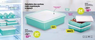 Geladeira dos sonhos:
mais organização
e espaço
G E L A D E I R A | 3 1
l2,5
ml
cada400
3 0 | G E L A D E I R A
Ótimo para
pequenas
porções
Tampas levemente
translúcidas
804034
Caixa Versátil 2,5 l
24,7 cm (comp.) x 24,7 cm (larg.)
x 8,2 cm (alt.)
72,90
R$
De:
57,90
R$
Por:
804050
Refri Box 400 ml
13,7 cm (comp.) x 12,7 cm (larg.)
x 3,8 cm (alt.)
24,90
R$ cada
De:
18,90
R$
Por:
cada
NOVA
COR
20%
desconto
24%
desconto
 
