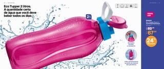 3 6 | G E L A D E I R A
nova
cor
G E L A D E I R A | 3 7
804038
Eco Tupper Plus 2 l
11,5 cm (comp.) x 10,3 cm (larg.) x
32 cm (alt.)
89,90
R$
De:
67,90
R$
Por:
Eco Tupper 2 litros.
A quantidade certa
de água que você deve
beber todos os dias l2
Cabe perfeitamente
na porta da maioria
das geladeiras
Alça para
facilitar
o transporte
24%
desconto
 