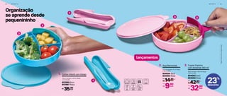 Organização
se aprende desde
pequenininho
4 4 | I N F A N T I L
23%
desconto
I N F A N T I L | 4 5
2
1
3
1
23
lançamentos
Colher Infantil com Estojo1.
17,6 cm (comp.) x 3,9 cm (larg.)
x 2,7 cm (alt.)
803969 Azul
803967 Rosa
*TupperPratinhonãoacompanhaAlça.
cada35,90R$
Alça Removível2.
10,5 cm (comp.) x 5 cm (larg.)
x 7,6 cm (alt.)
804054 Azul
804053 Rosa
14,90
R$ cada
De:
9,90
R$
Por:
cada
Tupper Pratinho
com divisórias 400 ml*
3.
18 cm (comp.) x 16,2 cm (larg.)
x 3,6 cm (alt.)
804083 Azul
804082 Rosa
42,90
R$ cada
De:
32,90
R$
Por:
cada
 