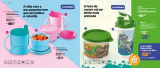 4 6 | I N F A N T I L
novidades A hora de
comer vai ser
ainda mais
animada
I N F A N T I L | 4 7
novidades
1 2
TM©UniversalStudios
Copinho com bico
e alça 150 ml
1.
11,5 cm (comp.) x 7,5 cm (larg.)
x 10,8 cm (alt.)
804076 Rosa
804077 Azul
804147
Tupper Redondinha 500 ml
Jurassic World
1.
11,6 cm (comp.) x 13 cm (larg.) x 9 cm (alt.)
cada46,90R$
Potinho 110 ml2.
8,5 cm (comp.) x 8,1 cm (larg.)
x 5,2 cm (alt.)
804008 Azul
804007 Rosa
cada17,90R$
44,90R$
804145
Copo com Bico 300 ml
Jurassic World
2.
8,2 cm (comp.) x 7,8 cm (larg.)
x 15,3 cm (alt.)
39,90
R$
De:
28,90
R$
Por:
A vida com o
seu pequeno tem
que ser prática
e colorida
2
2
1
1
58,90R$
Leve Tupper
Redondinha
+ Copo com Bico
Cód. do Conj. 804159
30%
desconto
até
 