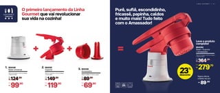 L I N H A G O U R M E T | 5 1
Purê, suflê, escondidinho,
fricassê, papinha, caldos
e muito mais! Tudo feito
com o Amassador!
804148
Base Universal
1.
14,5 cm (comp.) x 13,2 cm (larg.)
x 12,6 cm (alt.)
804149
Amassador
3.
10,8 cm (diâm.) x 12,1 cm (alt.)
++ =
124,90
R$
De:
99,90
R$
Por:
804150
Suporte
2.
30,5 cm (comp.) x 11,4 cm (larg.)
x 14 cm (alt.)
149,90
R$
De:
119,90
R$
Por:
89,90
R$
De:
69,90
R$
Por:
804290
Base + Suporte
+ Amassador
14,5 cm (comp.) x 13,2 cm (larg.)
x 12,6 cm (alt.)
364,70
R$
De:
279,70
R$
Por:
O primeiro lançamento da Linha
Gourmet que vai revolucionar
sua vida na cozinha!
23%
desconto
Leve o produto
completo!
Nesta oferta,
a Base sai por
89,90R$
 