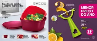 Experimente cozinhar
a vapor no micro-ondas
É fácil, nutritivo, saboroso e superversátil
5 6 | P R E P A R A R
MENOR
PREÇO
DO ANO
P R E P A R A R | 5 7
Marcador
de cítricos
Tira as imperfeições
dos legumes e frutas
Também faz
branqueamento
em frutas e legumes
antes de congelar
No próprio
produto, é
possível lavar
e escorrer
Sempre leve
ao micro-ondas
com a tampa
na diagonal *Atenção! Este produto contém lâminas que
podem cortar. Manuseie com cuidado.
39%
desconto
802819
Descascador*
10,7 cm (comp.) x 7,5 cm (larg.)
x 1,8 cm (alt.)
32,90
R$
De:
19,90
R$
Por:
803355
Múltipla 2,5 l
23,1 cm (comp.) x 23,1 cm (larg.)
x 14 cm (alt.)
Composto por:
base, escorredor e tampa.
119,90R$
 