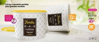 6 | A R M A Z E N A R
3,5 kg: o tamanho perfeito
para grandes receitas
novo
tamanho
Kg3,5
A R M A Z E N A R | 7
#DicadoOlivier
Essa é uma medida
que rende! Com 3,5 kg
de farinha, dependendo
da receita, você faz
até 8 kg de bolo!
lançamento
804157
Tupper Caixa
Farinha Bistrô 3,5 kg
24,9 cm (comp.) x 23,4 cm (larg.)
x 17,5 cm (alt.)
114,90
R$ cada
De:
83,90
R$
Por:
cada
26%
desconto
 