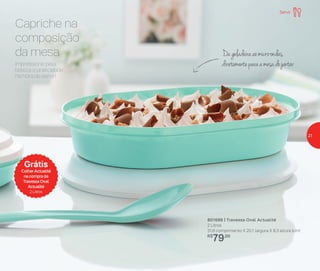 Capriche na
composição
da mesa
Impressione pela
beleza e praticidade
na hora de servir!
Dageladeiraaomicro-ondas,
diretamenteparaamesadojantar
Grátis
Colher Actualité
na compra da
Travessa Oval
Actualité
2 Litros
801686 | Travessa Oval Actualité
2 Litros
31,8 comprimento X 20,1 largura X 8,3 altura (cm)
R$
79,00
Servir
21
 