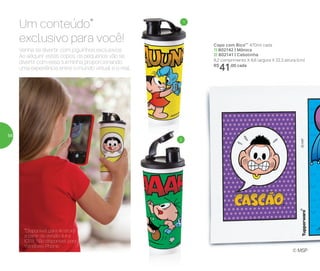 *Disponível para Android
a partir da versão 4.4 e
IOS8. Não disponível para
Windows Phone.
Venha se divertir com joguinhos exclusivos.
Ao adquirir estes copos, os pequenos vão se
divertir com essa turminha, proporcionando
uma experiência entre o mundo virtual e o real.
Um conteúdo*
exclusivo para você! Copo com Bico** 470ml cada
1| 802142 | Mônica
2| 802141 | Cebolinha
8,2 comprimento X 8,6 largura X 22,3 altura (cm)
R$
41,00 cada
1
2
© MSP
56
 