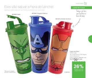 Tampa com bico,
que facilita na
hora de beber
Aventura garantida com os heróis preferidos da molecada!
Eles vão salvar a hora do lanche!
Copo com Bico*
470ml cada
8,2 comprimento X 8,6 largura
X 22,3 altura (cm)
Preço sugerido: R$41,00 cada
Por: R$
30,00 cada
801869 | Hulk
801475 | Homem de Ferro
a partir de 4 anos
801385 | Capitão América
© MARVEL
*Não colocar bebidas
quentes ou gaseificadas
de desconto nas
páginas 58 e 59
Infantil | Servir
26%
59
 