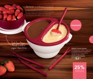 Tigela Toque Mágico
Marsala à venda na
página 7 deste Vitrine 802254 | Fondue Express
Composto por: 1 base, 1 base com
2 compartimentos e 4 garfinhos
19 diâmetro X 11 altura (cm)
Categoria: Micro-ondas
Preço sugerido: R$84,00
Por: R$
63,00
Lançamento
Frutas, biscoitos e doces mergulhados
em chocolate derretido tornam qualquer
ocasião especial. Basta escolher seu
tipo favorito, derretê-lo e se deliciar!
Amor = chocolate!
de desconto no
Fondue Express
25%
11
 