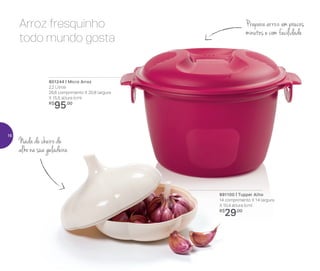 801244 | Micro Arroz
2,2 Litros
26,6 comprimento X 20,8 largura
X 15,5 altura (cm)
R$
95,00
891100 | Tupper Alho
14 comprimento X 14 largura
X 10,4 altura (cm)
R$
29,00
Arroz fresquinho
todo mundo gosta
Prepara arroz em poucos
minutos e com facilidade
Nada de cheiro de
alho na sua geladeira
16
 