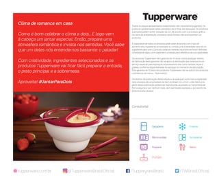 /TupperwareBrasil /TWBrasilOficialtupperware.com.br
Todos os preços apresentados neste folheto são meramente sugeridos. Os
produtos apresentados serão atendidos até o final dos estoques. Os produtos
ilustrados podem sofrer variação de cor, de acordo com o processo gráfico.
Os itens de ambientação utilizados neste folheto não acompanham os
produtos.
A capacidade de todos os produtos pode variar de acordo com o tipo de
alimento e/ou ingrediente armazenado ou contido, pois a densidade varia de um
ingrediente para outro. Contudo, todas as medidas volumétricas foram definidas,
considerando água como parâmetro universal para referência de sua capacidade.
Os produtos Tupperware têm garantia de 10 anos contra qualquer defeito
de fabricação (esta garantia não se aplica à decoração dos mesmos) e um
serviço especial para reposição de acessórios, tais como tampas, alças e
grades, conforme disponibilidade do estoque no momento da solicitação.
Esta garantia de 10 anos dos produtos Tupperware não se aplica aos produtos
cosméticos da marca – Nutrimetics.
Os direitos de publicação desta edição e de qualquer outra marca registrada
nela utilizada são propriedade da Dart do Brasil Ind. e Com. Ltda. Nenhuma
parte desta publicação poderá ser reproduzida, arquivada ou transmitida de
forma alguma e por nenhum meio, sem permissão expressa e por escrito da
detentora dos direitos.
Clima de romance em casa
Como é bom celebrar o clima a dois... E logo vem
à cabeça um jantar especial. Então, prepare uma
atmosfera romântica e invista nos sentidos. Você sabe
que um deles nós entendemos bastante: o paladar!
Com criatividade, ingredientes selecionados e os
produtos Tupperware vai ficar fácil preparar a entrada,
o prato principal e a sobremesa.
Aproveite! #JantarParaDois
@TupperwareBrasilOficial
FreezerGeladeira
Micro-ondas Armazenar
Preparar Servir
Portátil
Consultor(a):
 