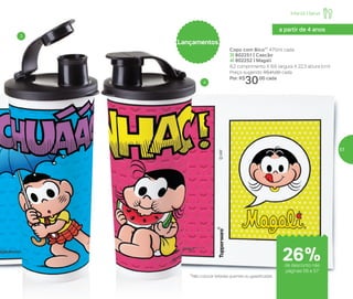 Copo com Bico** 470ml cada
3| 802251 | Cascão
4| 802252 | Magali
8,2 comprimento X 8,6 largura X 22,3 altura (cm)
Preço sugerido: R$41,00 cada
Por: R$
30,00 cada
Lançamentos
3
4
**Não colocar bebidas quentes ou gaseificadas
a partir de 4 anos
de desconto nas
páginas 56 e 57
Infantil | Servir
26%
57
 